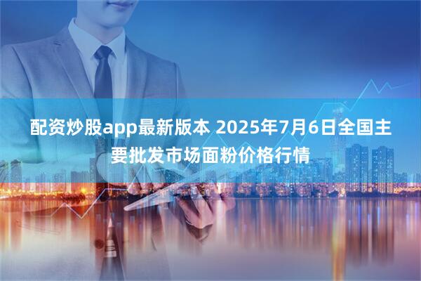 配资炒股app最新版本 2025年7月6日全国主要批发市场面粉价格行情