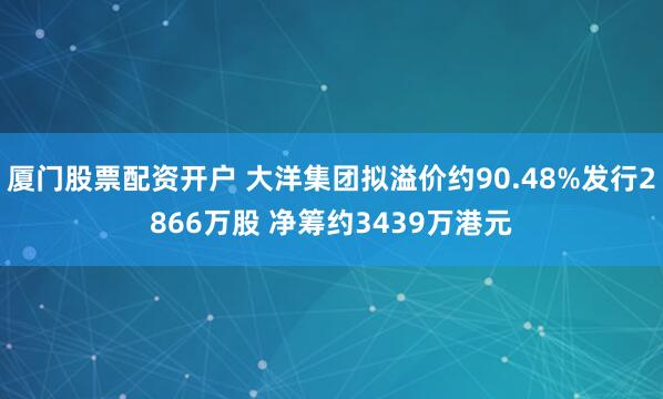 厦门股票配资开户 大洋集团拟溢价约90.48%发行2866万股 净筹约3439万港元