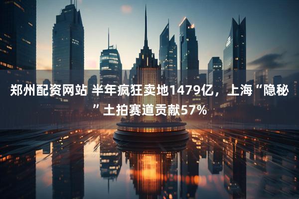 郑州配资网站 半年疯狂卖地1479亿，上海“隐秘”土拍赛道贡献57%