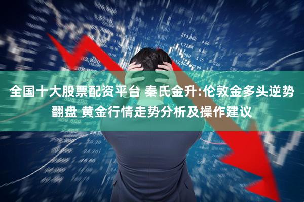全国十大股票配资平台 秦氏金升:伦敦金多头逆势翻盘 黄金行情走势分析及操作建议