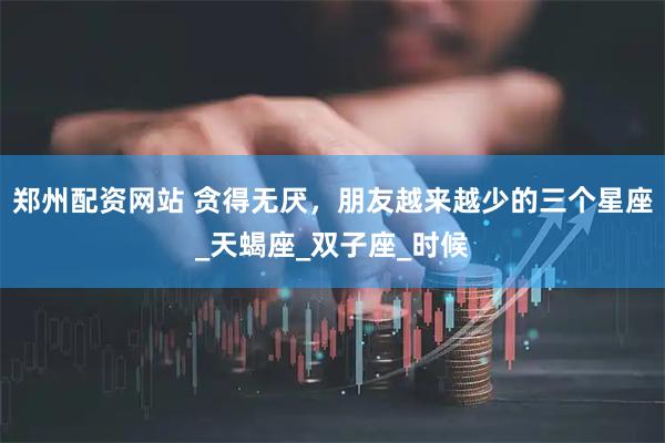 郑州配资网站 贪得无厌,朋友越来越少的三个星座_天蝎座_双子座_时候