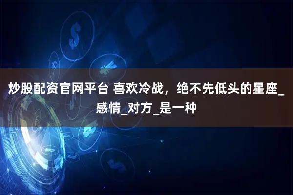 炒股配资官网平台 喜欢冷战，绝不先低头的星座_感情_对方_是一种