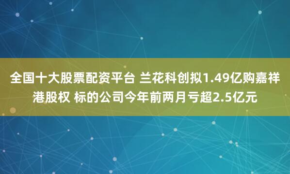 全国十大股票配资平台 兰花科创拟1.49亿购嘉祥港股权 标的公司今年前两月亏超2.5亿元