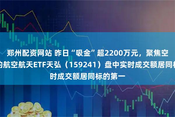 郑州配资网站 昨日“吸金”超2200万元,聚焦空天国防的航空航天ETF天弘(159241)盘中实时成交额居同标的第一