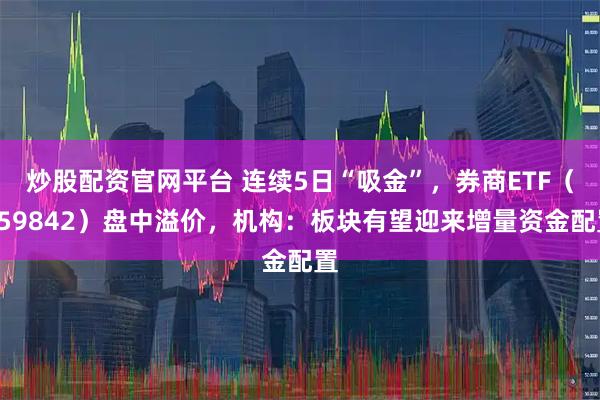 炒股配资官网平台 连续5日“吸金”,券商ETF(159842)盘中溢价,机构:板块有望迎来增量资金配置