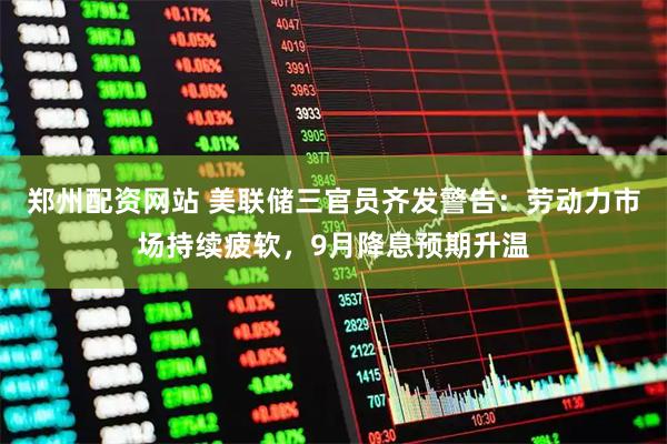 郑州配资网站 美联储三官员齐发警告：劳动力市场持续疲软，9月降息预期升温