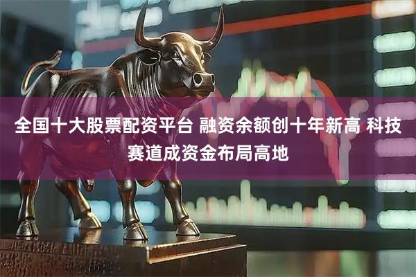 全国十大股票配资平台 融资余额创十年新高 科技赛道成资金布局高地