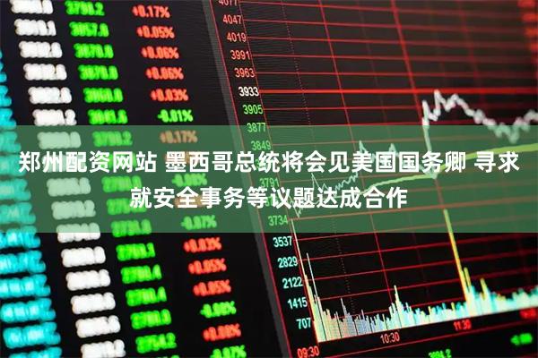 郑州配资网站 墨西哥总统将会见美国国务卿 寻求就安全事务等议题达成合作