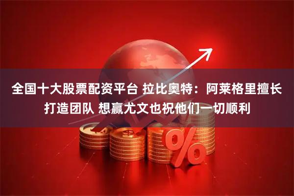 全国十大股票配资平台 拉比奥特：阿莱格里擅长打造团队 想赢尤文也祝他们一切顺利