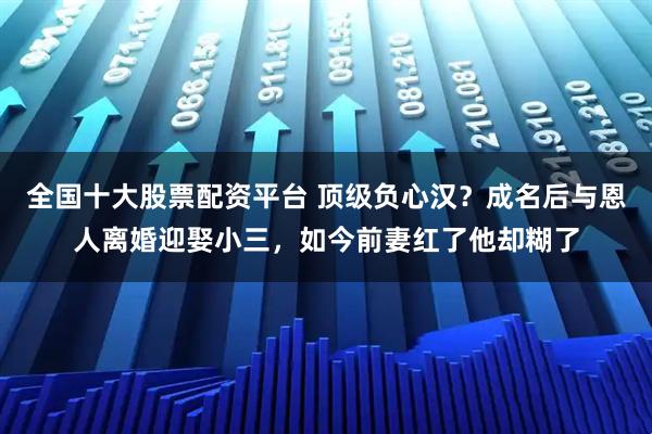 全国十大股票配资平台 顶级负心汉？成名后与恩人离婚迎娶小三，如今前妻红了他却糊了