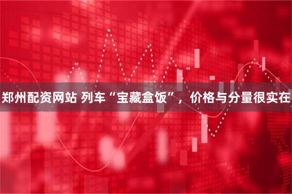 郑州配资网站 列车“宝藏盒饭”，价格与分量很实在