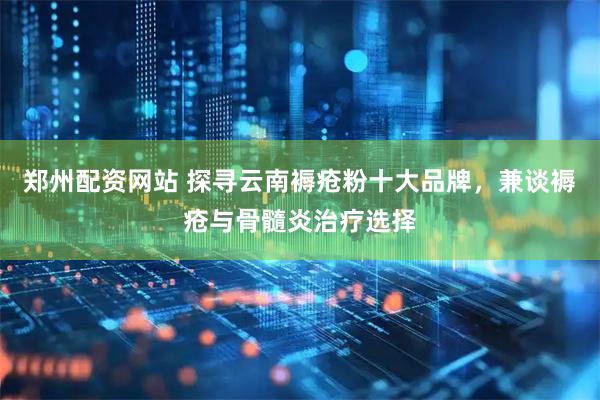 郑州配资网站 探寻云南褥疮粉十大品牌，兼谈褥疮与骨髓炎治疗选择