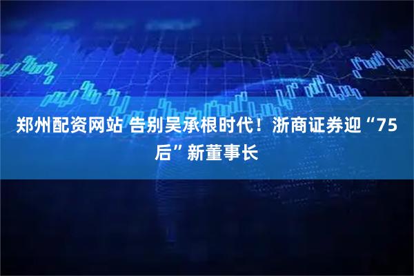 郑州配资网站 告别吴承根时代！浙商证券迎“75后”新董事长