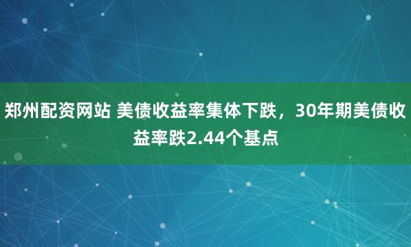 郑州配资网站 美债收益率集体下跌,30年期美债收益率跌2.44个基点