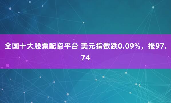 全国十大股票配资平台 美元指数跌0.09%，报97.74