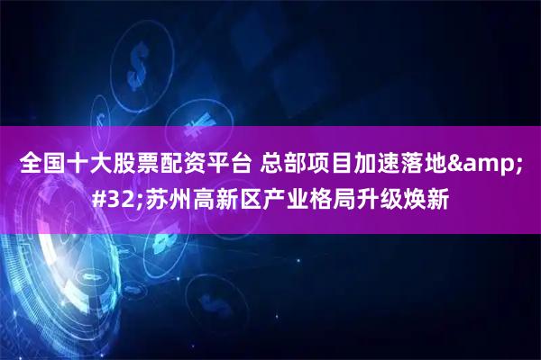 全国十大股票配资平台 总部项目加速落地 苏州高新区产业格局升级焕新
