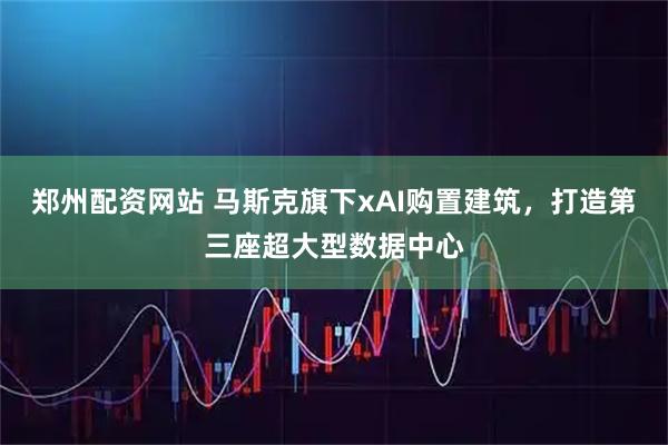 郑州配资网站 马斯克旗下xAI购置建筑，打造第三座超大型数据中心