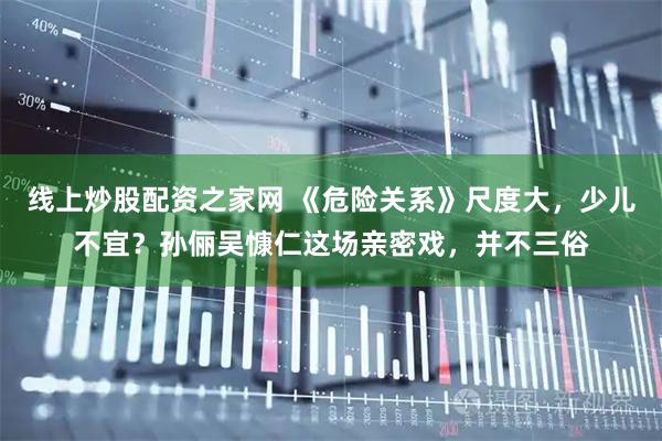 线上炒股配资之家网 《危险关系》尺度大，少儿不宜？孙俪吴慷仁这场亲密戏，并不三俗