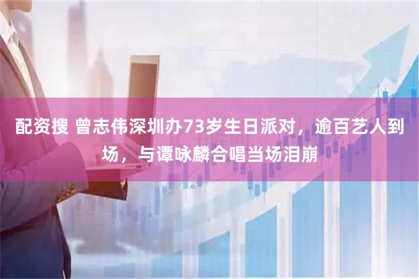 配资搜 曾志伟深圳办73岁生日派对，逾百艺人到场，与谭咏麟合唱当场泪崩