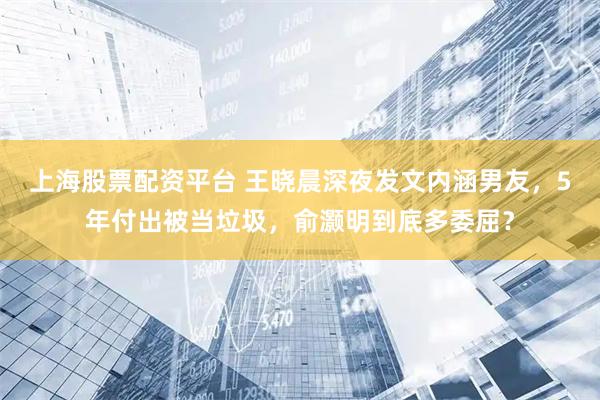 上海股票配资平台 王晓晨深夜发文内涵男友，5年付出被当垃圾，俞灏明到底多委屈？