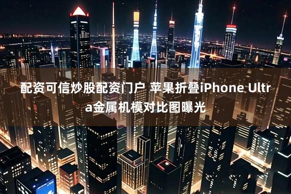 配资可信炒股配资门户 苹果折叠iPhone Ultra金属机模对比图曝光