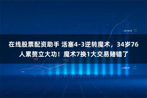 在线股票配资助手 活塞4-3逆转魔术，34岁76人累赘立大功！魔术7换1大交易赌错了