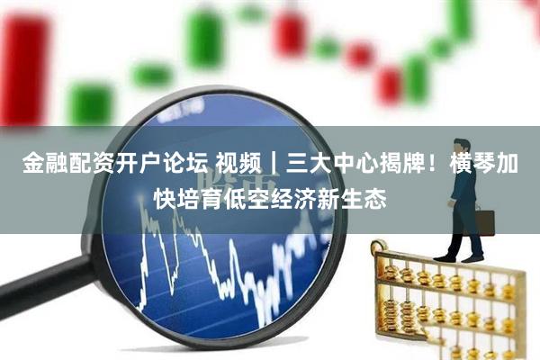 金融配资开户论坛 视频｜三大中心揭牌！横琴加快培育低空经济新生态