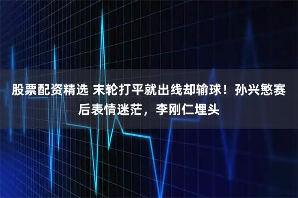 股票配资精选 末轮打平就出线却输球！孙兴慜赛后表情迷茫，李刚仁埋头