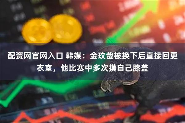 配资网官网入口 韩媒：金玟哉被换下后直接回更衣室，他比赛中多次摸自己膝盖