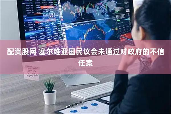 配资股网 塞尔维亚国民议会未通过对政府的不信任案