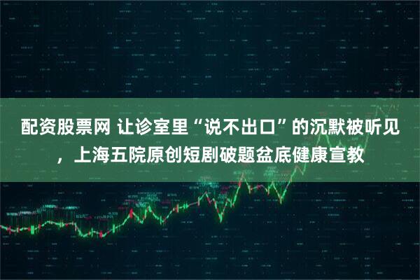 配资股票网 让诊室里“说不出口”的沉默被听见，上海五院原创短剧破题盆底健康宣教